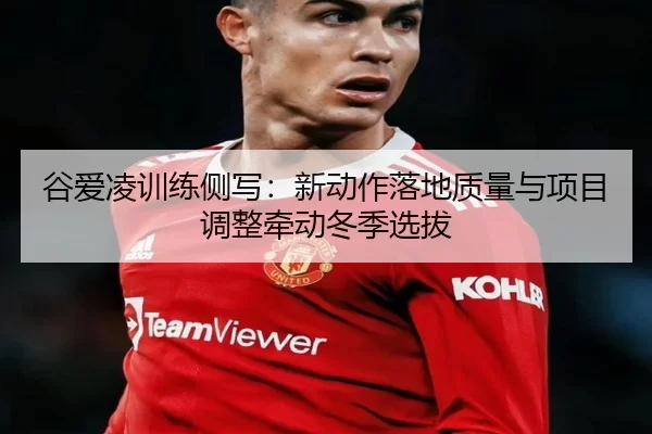 谷爱凌训练侧写：新动作落地质量与项目调整牵动冬季选拔