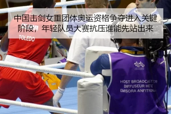 中国击剑女重团体奥运资格争夺进入关键阶段，年轻队员大赛抗压谁能先站出来