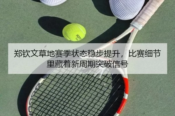 郑钦文草地赛季状态稳步提升，比赛细节里藏着新周期突破信号